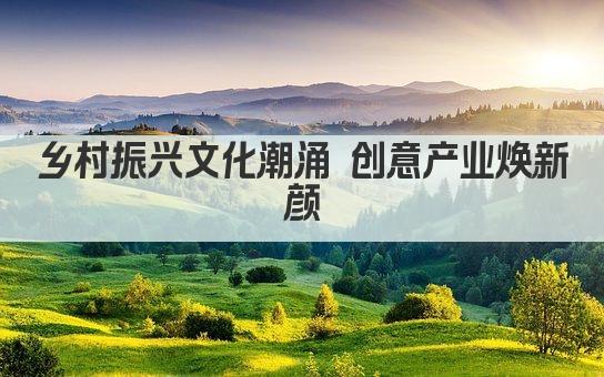 乡村振兴文化潮涌 创意产业焕新颜