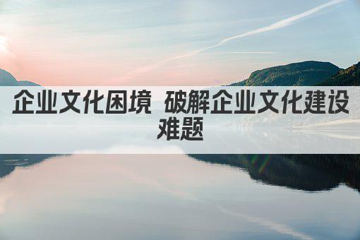 企业文化困境 破解企业文化建设难题