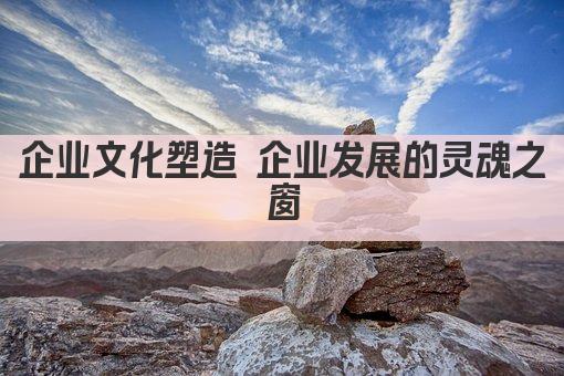 企业文化塑造 企业发展的灵魂之窗