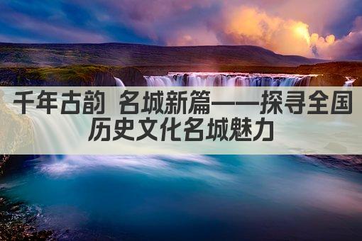 千年古韵 名城新篇——探寻全国历史文化名城魅力