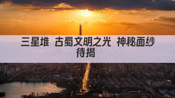 三星堆 古蜀文明之光 神秘面纱待揭 