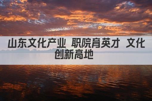 山东文化产业 职院育英才 文化创新高地 