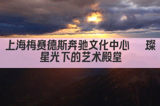 上海梅赛德斯奔驰文化中心 璀璨星光下的艺术殿堂