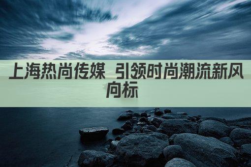 上海热尚传媒 引领时尚潮流新风向标 