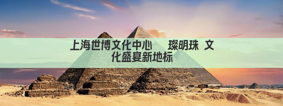 上海世博文化中心 璀璨明珠 文化盛宴新地标