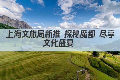 上海文旅局新推 探秘魔都 尽享文化盛宴 