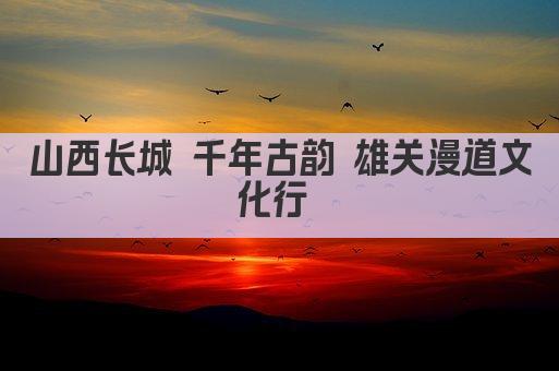 山西长城 千年古韵 雄关漫道文化行 