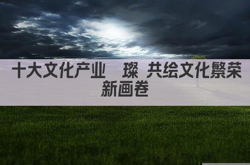 十大文化产业 共绘文化繁荣新蓝图