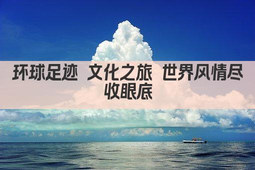 环球足迹 文化之旅 世界风情尽收眼底