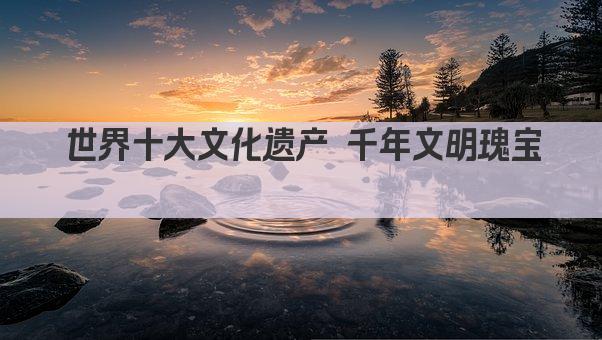 世界十大文化遗产 千年文明瑰宝荟萃