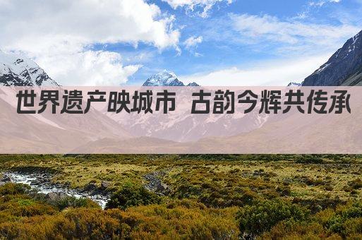 世界遗产映城市 古韵今辉共传承 