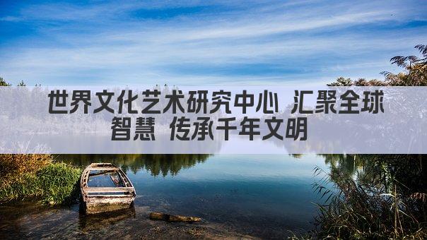 世界文化艺术研究中心 汇聚全球智慧 传承千年文明 