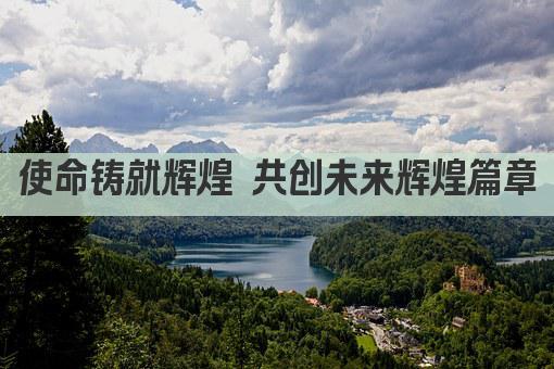 使命铸就辉煌 共创未来辉煌篇章