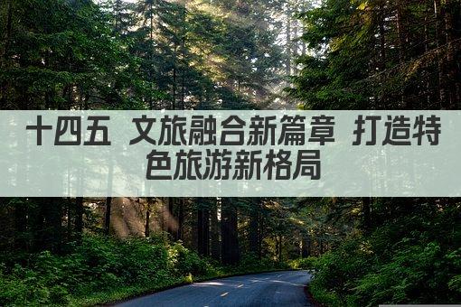十四五 文旅融合新篇章 打造特色旅游新格局