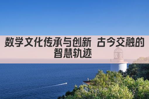 数学文化传承与创新 古今交融的智慧轨迹 