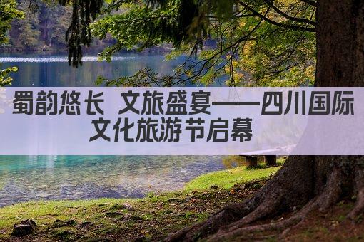 蜀韵悠长 文旅盛宴——四川国际文化旅游节启幕  