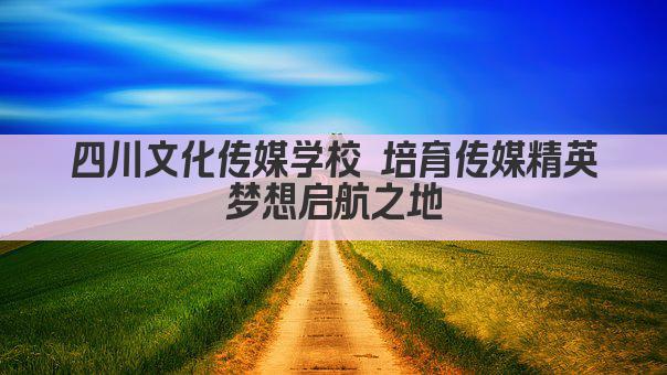 四川文化传媒学校 培育传媒精英 梦想启航之地 