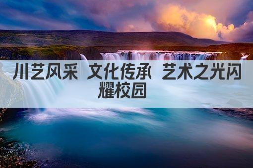 川艺风采 文化传承 艺术之光闪耀校园 
