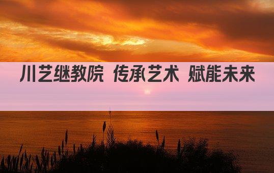 川艺继教院 传承艺术 赋能未来 