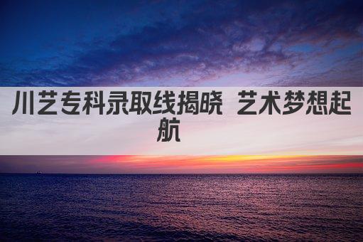 川艺专科录取线揭晓 艺术梦想起航  