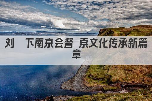 刘墉下南京会督 索文化传承新篇章