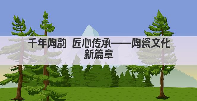 千年陶韵 匠心传承——陶瓷文化新篇章