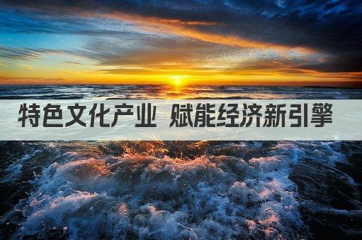 特色文化产业 赋能经济新引擎 