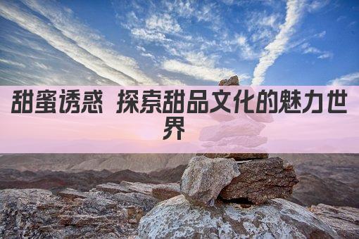 甜蜜诱惑 探索甜品文化的魅力世界 