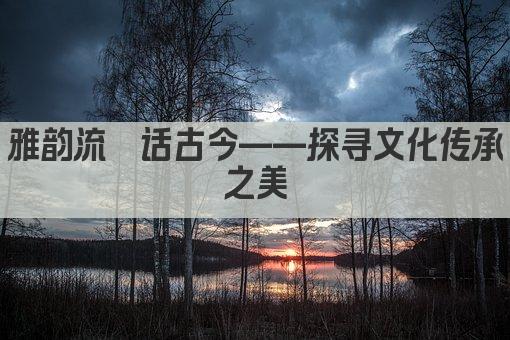 雅韵流觞话古今——探寻文化传承之美