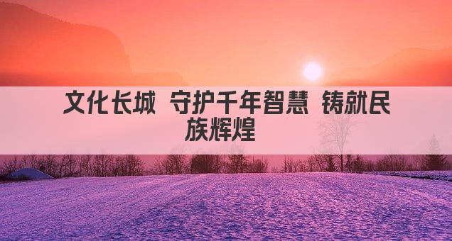 文化长城 守护千年智慧 铸就民族辉煌 