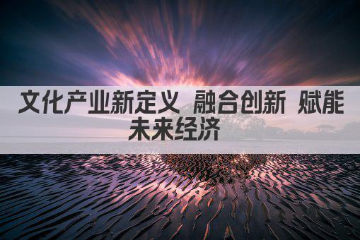 文化产业新定义 融合创新 赋能未来经济 