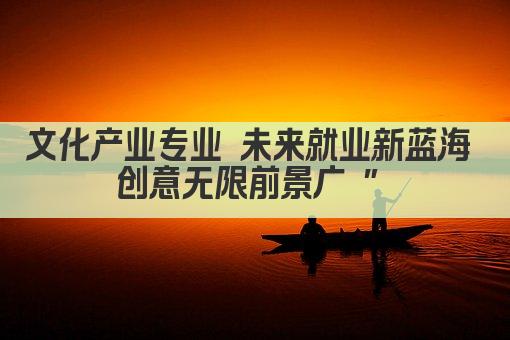 文化产业专业 未来就业新蓝海 创意无限前景广 