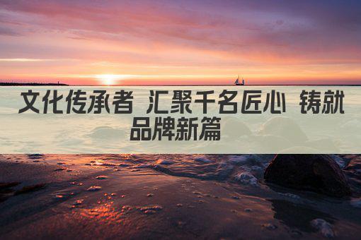 文化传承者 汇聚千名匠心 铸就品牌新篇 
