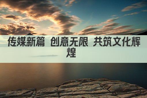 传媒新篇 创意无限 共筑文化辉煌 