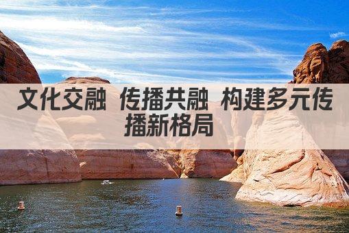 文化交融 传播共融 构建多元传播新格局 