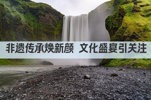 非遗传承焕新颜 文化盛宴引关注