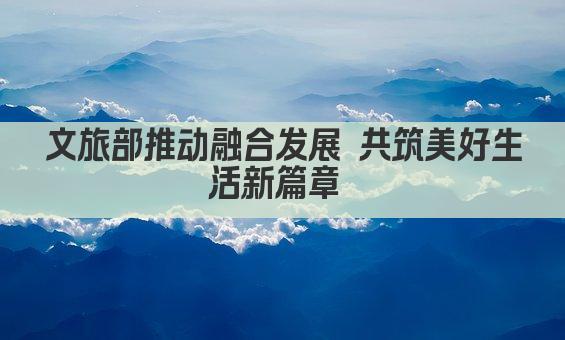 文旅部推动融合发展 共筑美好生活新篇章 