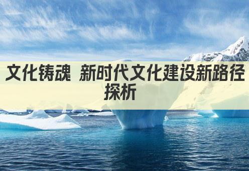 文化铸魂 新时代文化建设新路径探析 