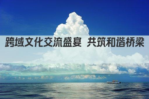 跨域文化交流盛宴 共筑和谐桥梁 