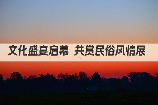 文化盛宴启幕 共赏民俗风情展 