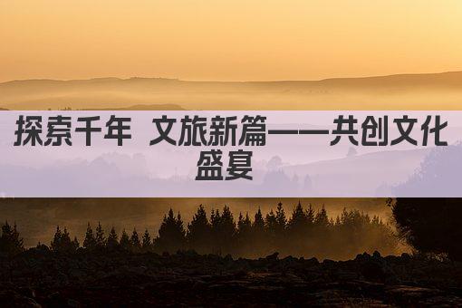 探索千年 文旅新篇——共创文化盛宴 