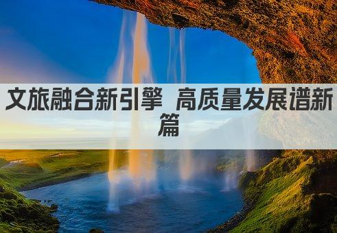 文旅融合新引擎 高质量发展谱新篇