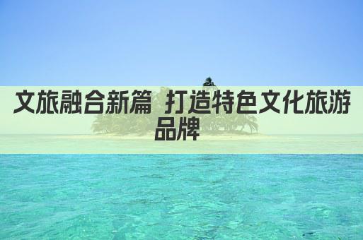 文旅融合新篇 打造特色文化旅游品牌 