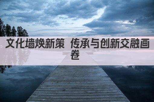 文化墙焕新策 传承与创新交融画卷 