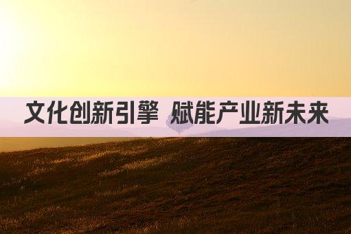 文化创新引擎 赋能产业新未来