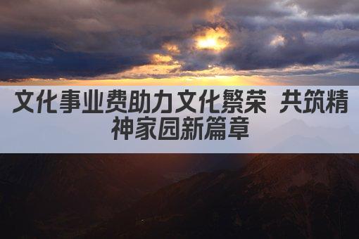 文化事业费助力文化繁荣 共筑精神家园新篇章