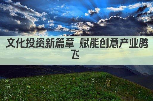 文化投资新篇章 赋能创意产业腾飞 
