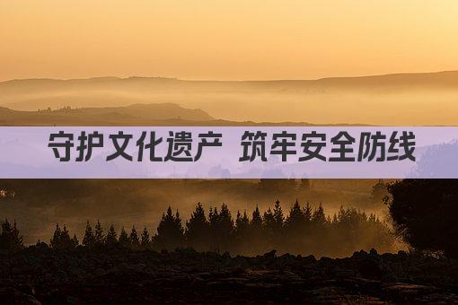守护文化遗产 筑牢安全防线