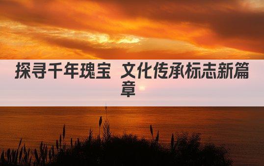 探寻千年瑰宝 文化传承标志新篇章 