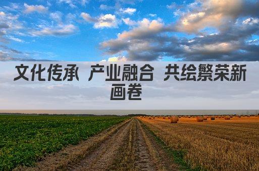 文化传承与创新 遗产产业融合发展新篇章 